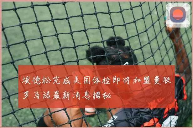 埃德松完成美国体检即将加盟曼联罗马诺最新消息揭秘