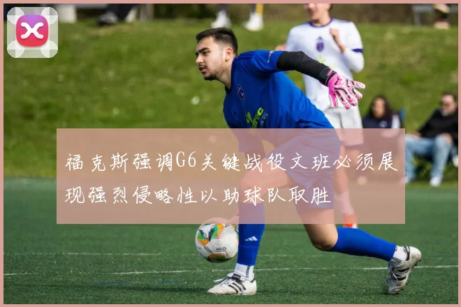 福克斯强调G6关键战役文班必须展现强烈侵略性以助球队取胜