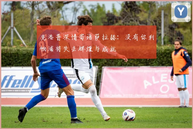 克洛普深情寄语萨拉赫：没有你利物浦将失去辉煌与成就