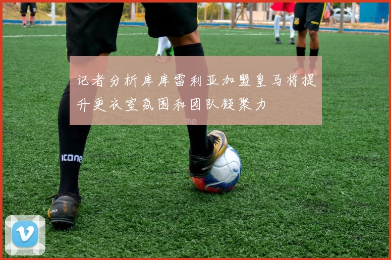 记者分析库库雷利亚加盟皇马将提升更衣室氛围和团队凝聚力