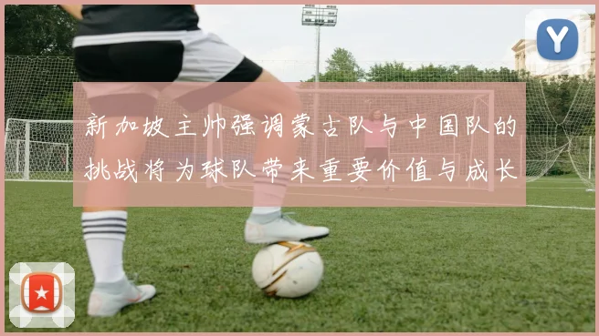 新加坡主帅强调蒙古队与中国队的挑战将为球队带来重要价值与成长机会