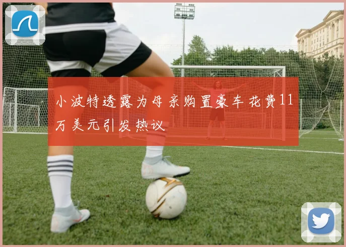 小波特透露为母亲购置豪车花费11万美元引发热议