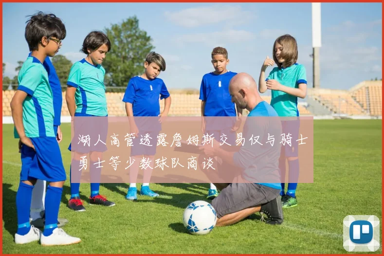 湖人高管透露詹姆斯交易仅与骑士勇士等少数球队商谈