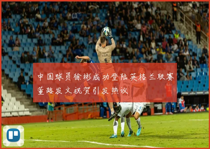 中国球员徐彬成功登陆英格兰联赛董路发文祝贺引发热议