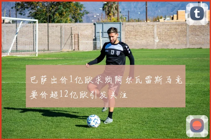巴萨出价1亿欧求购阿尔瓦雷斯马竞要价超12亿欧引发关注