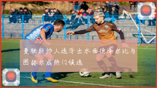 曼联新帅人选浮出水面德泽尔比与图赫尔成热门候选