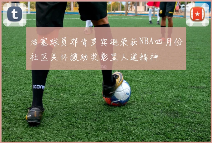 活塞球员邓肯罗宾逊荣获NBA四月份社区关怀援助奖彰显人道精神