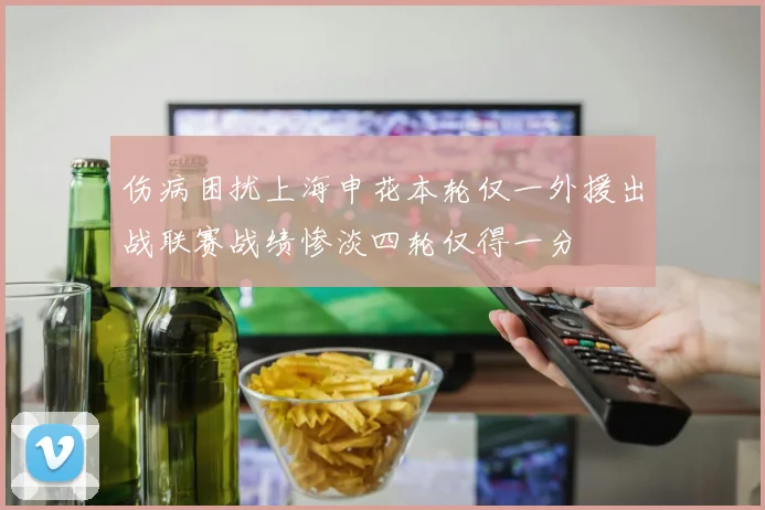 伤病困扰上海申花本轮仅一外援出战联赛战绩惨淡四轮仅得一分