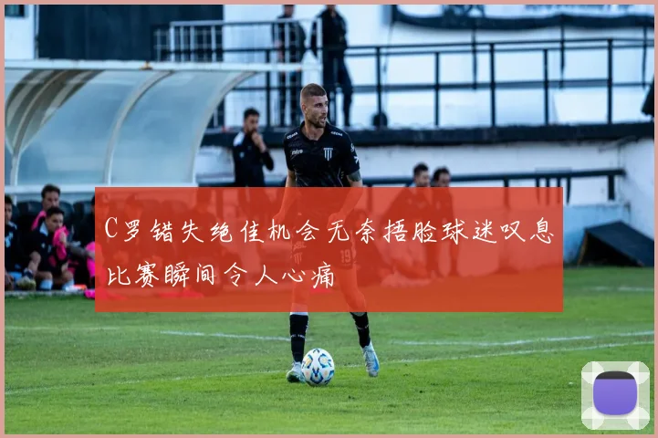 C罗错失绝佳机会无奈捂脸球迷叹息比赛瞬间令人心痛