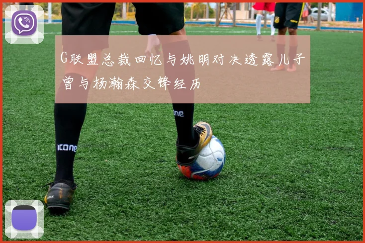 G联盟总裁回忆与姚明对决透露儿子曾与杨瀚森交锋经历